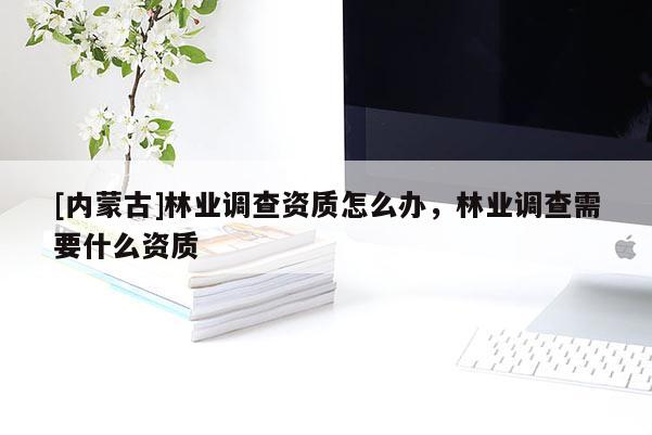 [內蒙古]林業調查資質怎么辦，林業調查需要什么資質