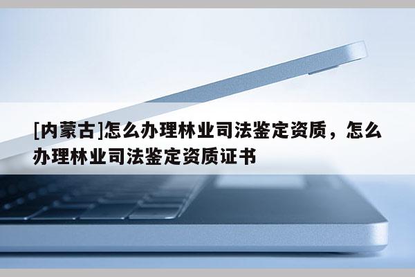 [內(nèi)蒙古]怎么辦理林業(yè)司法鑒定資質(zhì)，怎么辦理林業(yè)司法鑒定資質(zhì)證書