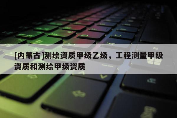 [內蒙古]測繪資質甲級乙級，工程測量甲級資質和測繪甲級資質