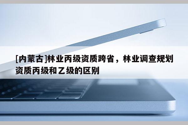 [內蒙古]林業丙級資質跨省，林業調查規劃資質丙級和乙級的區別