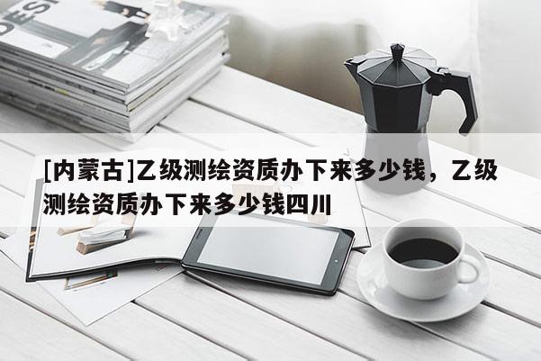 [內(nèi)蒙古]乙級(jí)測(cè)繪資質(zhì)辦下來多少錢，乙級(jí)測(cè)繪資質(zhì)辦下來多少錢四川