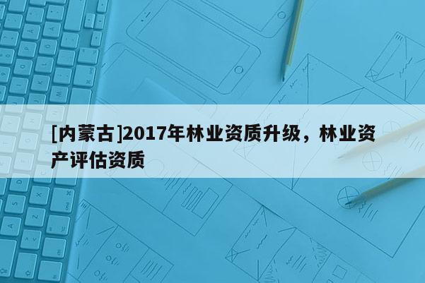 [內蒙古]2017年林業資質升級，林業資產評估資質