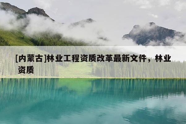 [內(nèi)蒙古]林業(yè)工程資質(zhì)改革最新文件，林業(yè) 資質(zhì)