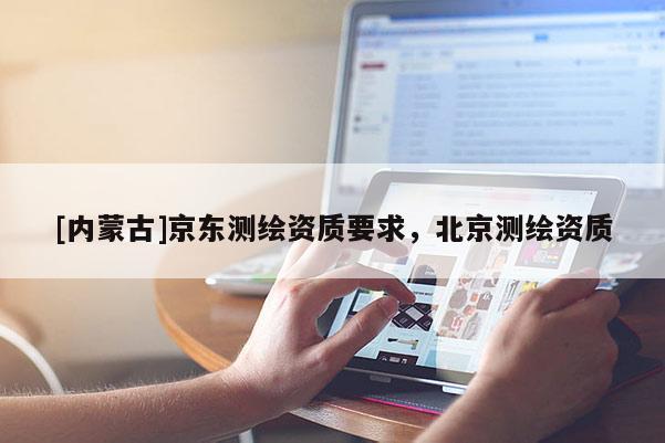 [內(nèi)蒙古]京東測(cè)繪資質(zhì)要求，北京測(cè)繪資質(zhì)