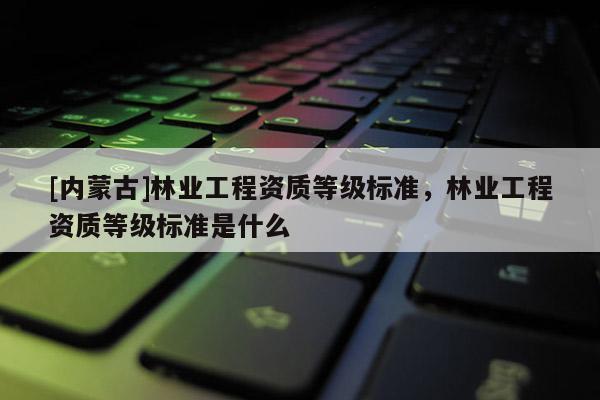[內蒙古]林業工程資質等級標準，林業工程資質等級標準是什么