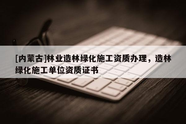 [內蒙古]林業造林綠化施工資質辦理，造林綠化施工單位資質證書
