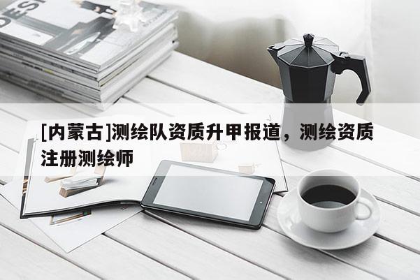 [內(nèi)蒙古]測繪隊(duì)資質(zhì)升甲報(bào)道，測繪資質(zhì) 注冊測繪師