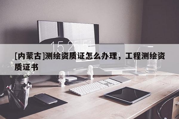 [內蒙古]測繪資質證怎么辦理，工程測繪資質證書