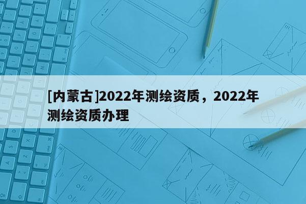 [內蒙古]2022年測繪資質，2022年測繪資質辦理