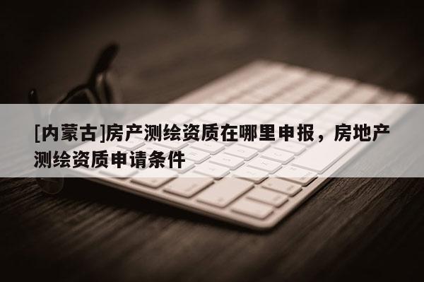 [內蒙古]房產測繪資質在哪里申報，房地產測繪資質申請條件