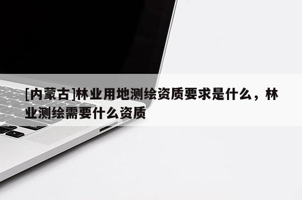 [內蒙古]林業用地測繪資質要求是什么，林業測繪需要什么資質