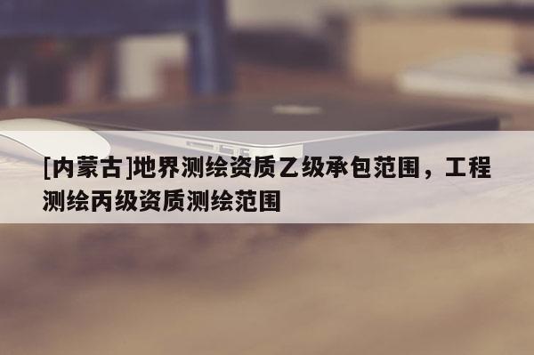 [內蒙古]地界測繪資質乙級承包范圍，工程測繪丙級資質測繪范圍