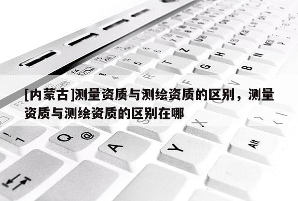 [內蒙古]測量資質與測繪資質的區別，測量資質與測繪資質的區別在哪