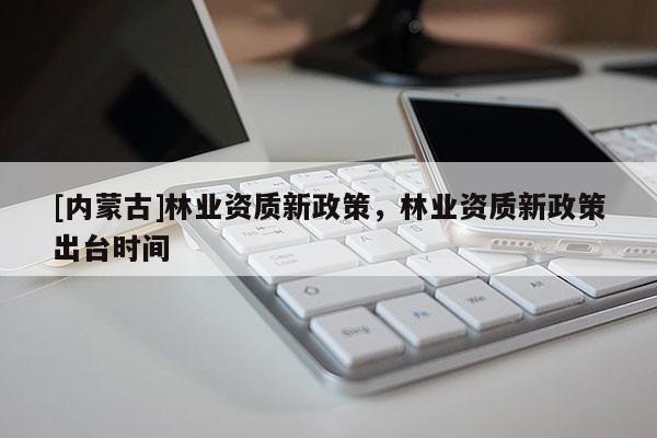 [內蒙古]林業資質新政策，林業資質新政策出臺時間