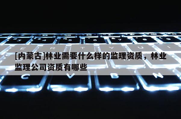 [內蒙古]林業需要什么樣的監理資質，林業監理公司資質有哪些