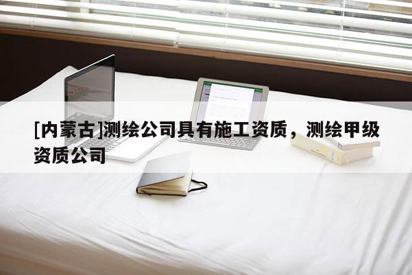 [內(nèi)蒙古]測繪公司具有施工資質(zhì)，測繪甲級資質(zhì)公司