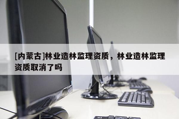 [內(nèi)蒙古]林業(yè)造林監(jiān)理資質(zhì)，林業(yè)造林監(jiān)理資質(zhì)取消了嗎