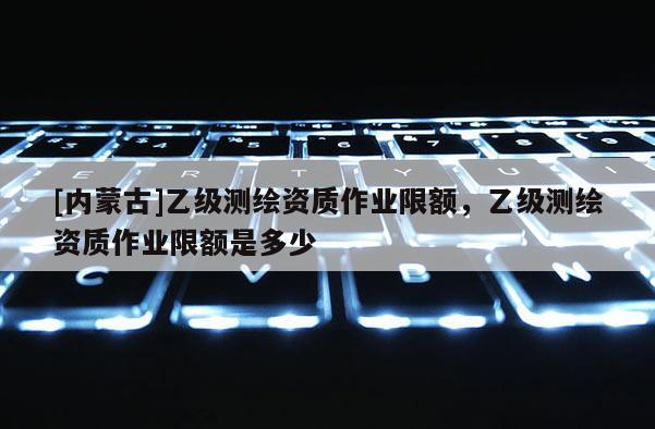 [內蒙古]乙級測繪資質作業限額，乙級測繪資質作業限額是多少