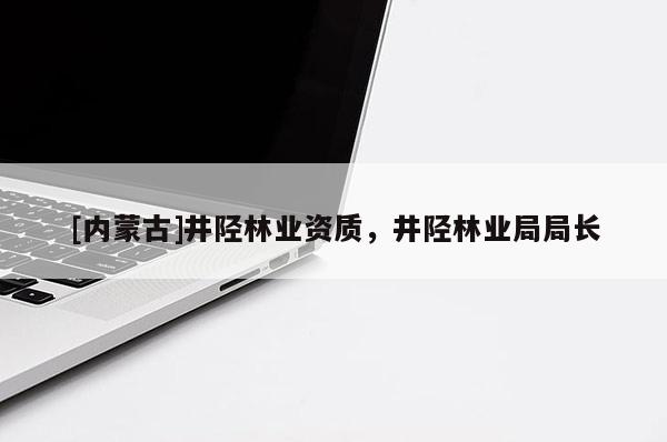 [內蒙古]井陘林業資質，井陘林業局局長