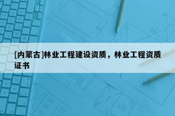 [內蒙古]林業工程建設資質，林業工程資質證書