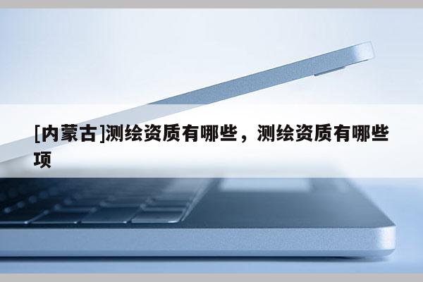 [內(nèi)蒙古]測繪資質(zhì)有哪些，測繪資質(zhì)有哪些項