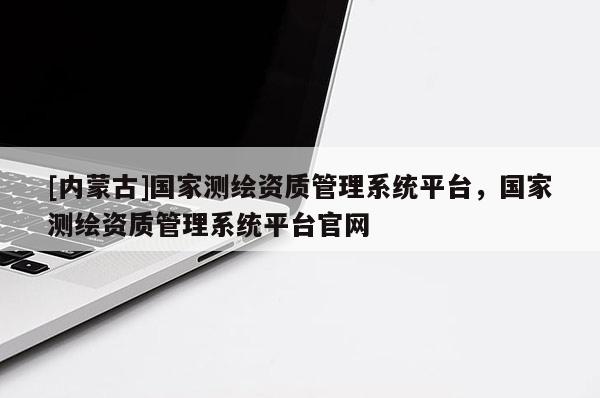 [內(nèi)蒙古]國(guó)家測(cè)繪資質(zhì)管理系統(tǒng)平臺(tái)，國(guó)家測(cè)繪資質(zhì)管理系統(tǒng)平臺(tái)官網(wǎng)