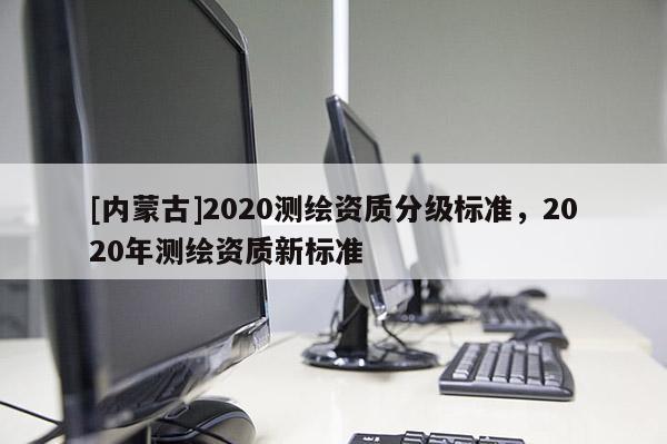 [內蒙古]2020測繪資質分級標準，2020年測繪資質新標準