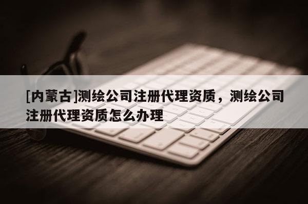 [內(nèi)蒙古]測(cè)繪公司注冊(cè)代理資質(zhì)，測(cè)繪公司注冊(cè)代理資質(zhì)怎么辦理