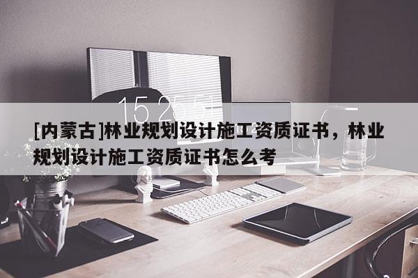 [內蒙古]林業規劃設計施工資質證書，林業規劃設計施工資質證書怎么考