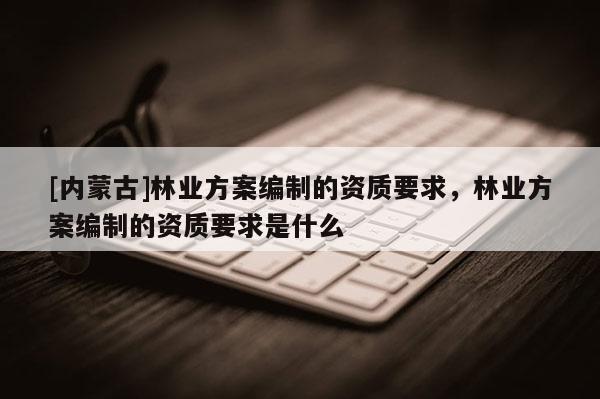[內蒙古]林業方案編制的資質要求，林業方案編制的資質要求是什么