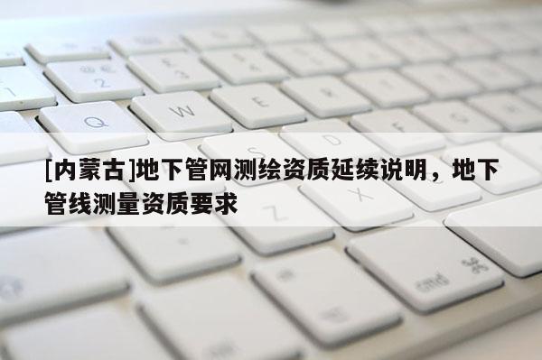 [內蒙古]地下管網測繪資質延續說明，地下管線測量資質要求