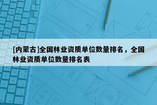 [內蒙古]全國林業資質單位數量排名，全國林業資質單位數量排名表