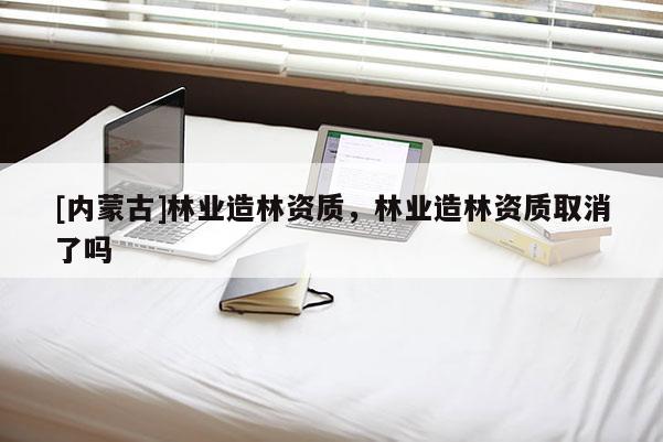 [內蒙古]林業造林資質，林業造林資質取消了嗎