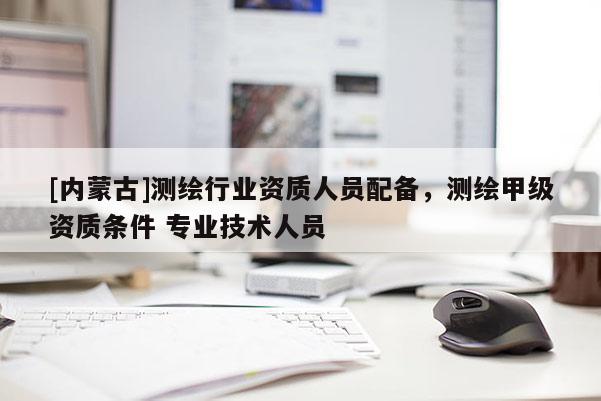 [內蒙古]測繪行業資質人員配備，測繪甲級資質條件 專業技術人員