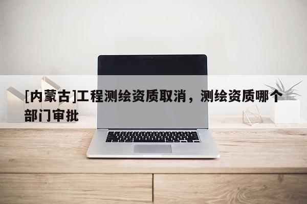 [內蒙古]工程測繪資質取消，測繪資質哪個部門審批