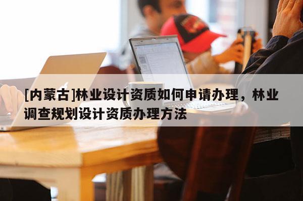 [內(nèi)蒙古]林業(yè)設(shè)計資質(zhì)如何申請辦理，林業(yè)調(diào)查規(guī)劃設(shè)計資質(zhì)辦理方法