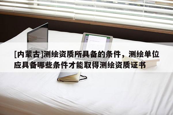 [內(nèi)蒙古]測(cè)繪資質(zhì)所具備的條件，測(cè)繪單位應(yīng)具備哪些條件才能取得測(cè)繪資質(zhì)證書