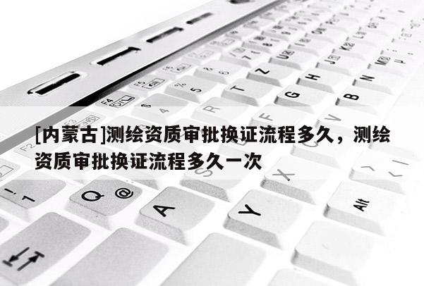 [內蒙古]測繪資質審批換證流程多久，測繪資質審批換證流程多久一次