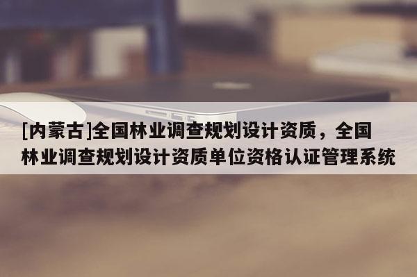 [內蒙古]全國林業調查規劃設計資質，全國林業調查規劃設計資質單位資格認證管理系統