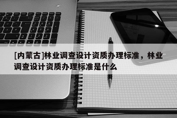 [內(nèi)蒙古]林業(yè)調(diào)查設(shè)計(jì)資質(zhì)辦理標(biāo)準(zhǔn)，林業(yè)調(diào)查設(shè)計(jì)資質(zhì)辦理標(biāo)準(zhǔn)是什么