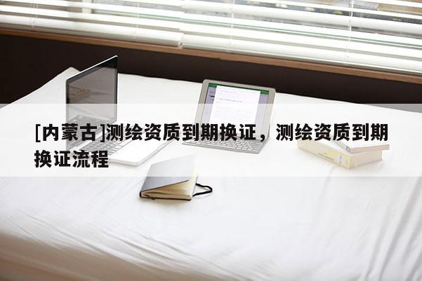 [內(nèi)蒙古]測繪資質(zhì)到期換證，測繪資質(zhì)到期換證流程