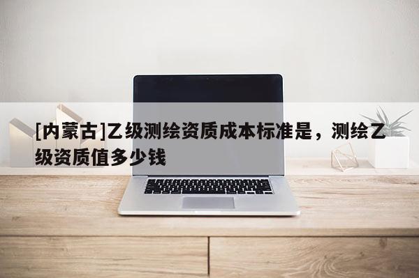 [內蒙古]乙級測繪資質成本標準是，測繪乙級資質值多少錢