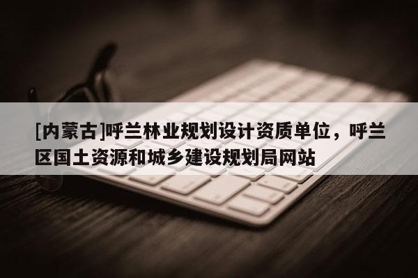 [內蒙古]呼蘭林業(yè)規(guī)劃設計資質單位，呼蘭區(qū)國土資源和城鄉(xiāng)建設規(guī)劃局網站