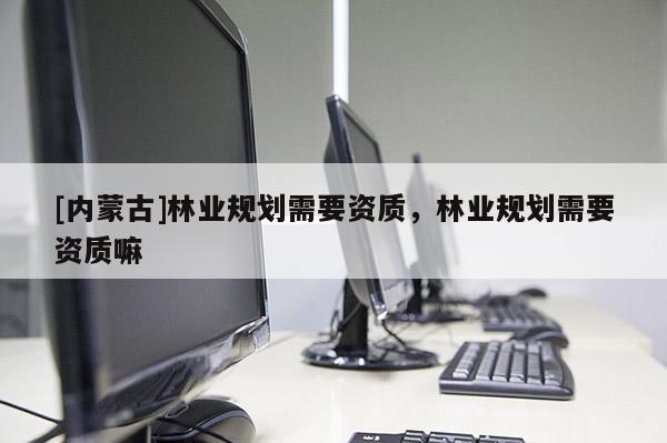 [內(nèi)蒙古]林業(yè)規(guī)劃需要資質(zhì)，林業(yè)規(guī)劃需要資質(zhì)嘛