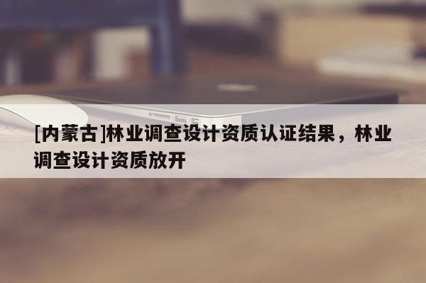 [內蒙古]林業調查設計資質認證結果，林業調查設計資質放開