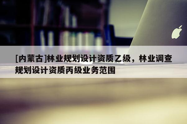[內蒙古]林業規劃設計資質乙級，林業調查規劃設計資質丙級業務范圍