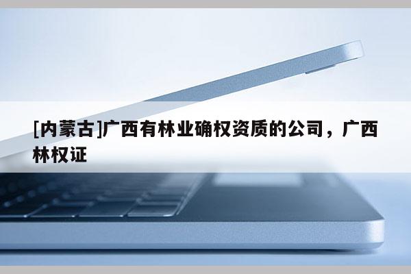 [內蒙古]廣西有林業確權資質的公司，廣西林權證