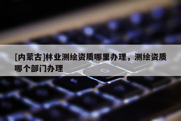 [內蒙古]林業測繪資質哪里辦理，測繪資質哪個部門辦理