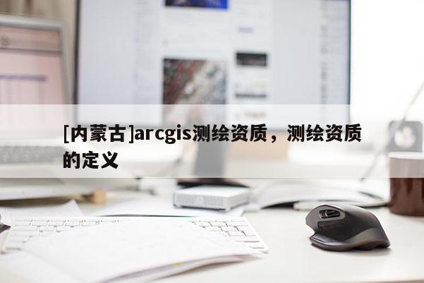 [內(nèi)蒙古]arcgis測繪資質(zhì)，測繪資質(zhì)的定義