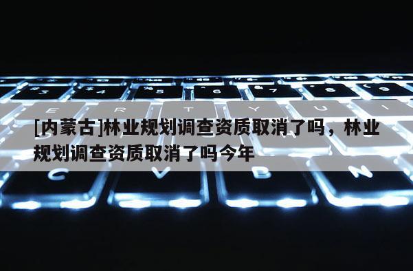 [內蒙古]林業規劃調查資質取消了嗎，林業規劃調查資質取消了嗎今年
